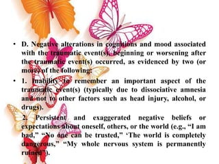 • D. Negative alterations in cognitions and mood associated
with the traumatic event(s), beginning or worsening after
the traumatic event(s) occurred, as evidenced by two (or
more) of the following:
• 1. Inability to remember an important aspect of the
traumatic event(s) (typically due to dissociative amnesia
and not to other factors such as head injury, alcohol, or
drugs).
2. Persistent and exaggerated negative beliefs or
expectations about oneself, others, or the world (e.g., “I am
bad,” “No one can be trusted,” ‘The world is completely
dangerous,” “My whole nervous system is permanently
ruined”).
 