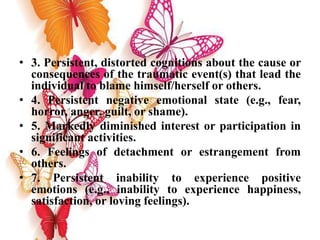 • 3. Persistent, distorted cognitions about the cause or
consequences of the traumatic event(s) that lead the
individual to blame himself/herself or others.
• 4. Persistent negative emotional state (e.g., fear,
horror, anger, guilt, or shame).
• 5. Markedly diminished interest or participation in
significant activities.
• 6. Feelings of detachment or estrangement from
others.
• 7. Persistent inability to experience positive
emotions (e.g., inability to experience happiness,
satisfaction, or loving feelings).
 