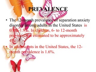 PREVALENCE
• The 12-month prevalence of separation anxiety
disorder among adults in the United States is
0.9%-1.9%. In children, 6- to 12-month
prevalence is estimated to be approximately
4%.
• In adolescents in the United States, the 12-
month prevalence is 1.6%.
 