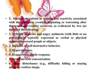 • E. Marked alterations in arousal and reactivity associated
with the traumatic event(s), beginning or worsening after
the traumatic event(s) occurred, as evidenced by two (or
more) of the following:
• 1. Irritable behavior and angry outbursts (with little or no
provocation) typically expressed as verbal or physical
aggression toward people or objects.
• 2. Reckless or self-destructive behavior.
• 3. Hypervigilance.
• 4. Exaggerated startle response.
• 5. Problems with concentration.
• 6. Sleep disturbance (e.g., difficulty falling or staying
asleep or restless sleep).
 