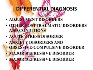 DIFFERENTIAL DIAGNOSIS
• ADJUSTMENT DISORDERS
• OTHER POSTTRAUMATIC DISORDERS
AND CONDITIONS
• ACUTE STRESS DISORDER
• ANXIETY DISORDERS AND
OBSESSIVE-COMPULSIVE DISORDER
• MAJOR DEPRESSIVE DISORDER
• MAJOR DEPRESSIVE DISORDER
 