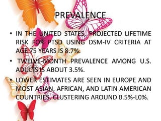 PREVALENCE
• IN THE UNITED STATES, PROJECTED LIFETIME
RISK FOR PTSD USING DSM-IV CRITERIA AT
AGE 75 YEARS IS 8.7%.
• TWELVE-MONTH PREVALENCE AMONG U.S.
ADULTS IS ABOUT 3.5%.
• LOWER ESTIMATES ARE SEEN IN EUROPE AND
MOST ASIAN, AFRICAN, AND LATIN AMERICAN
COUNTRIES, CLUSTERING AROUND 0.5%-L0%.
 