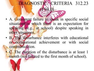 DIAGNOSTIC CRITERIA 312.23
(F94.0)
• A. Consistent failure to speak in specific social
situations in which there is an expectation for
speaking (e.g., at school) despite speaking in
other situations.
• B. The disturbance interferes with educational
or occupational achievement or with social
communication.
• C. The duration of the disturbance is at least 1
month (not limited to the first month of school).
 