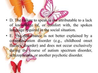 • D. The failure to speak is not attributable to a lack
of knowledge of, or comfort with, the spoken
language required in the social situation.
• E. The disturbance is not better explained by a
communication disorder (e.g., childhood onset
fluency disorder) and does not occur exclusively
during the course of autism spectrum disorder,
schizophrenia, or another psychotic disorder.
 