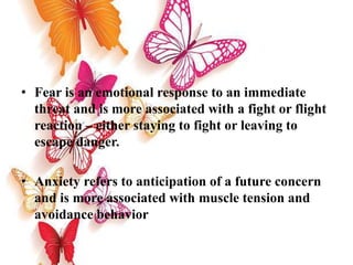 • Fear is an emotional response to an immediate
threat and is more associated with a fight or flight
reaction – either staying to fight or leaving to
escape danger.
• Anxiety refers to anticipation of a future concern
and is more associated with muscle tension and
avoidance behavior
 