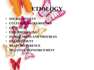 ETIOLOGY
• SOCIALANXIETY
• CULTURAL BACKGROUNDS
• GENETICS
• CHILDMODELING
• FAMILY SRESS AND TROUBLES
• ENVIRONMENT
• BRAIN DIFFERENCE
• NEGATIVE REINFORCEMENT
 