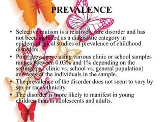PREVALENCE
• Selective mutism is a relatively rare disorder and has
not been included as a diagnostic category in
epidemiological studies of prevalence of childhood
disorders.
• Point prevalence using various clinic or school samples
ranges between 0.03% and 1% depending on the
setting(e.g., clinic vs. school vs. general population)
and ages of the individuals in the sample.
• The prevalence of the disorder does not seem to vary by
sex or race/ethnicity.
• The disorder is more likely to manifest in young
children than in adolescents and adults.
 