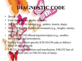 DIAGNOSTIC CODE
• Specify if:
• Code based on the phobic stimulus:
• 300.29 (F40.218) Animal (e.g., spiders, insects, dogs).
• 300.29 (F40.228) Natural environment (e.g., heights, storms,
water).
• 300.29 (F40.23X) Blood-injection-injury (e.g., needles,
invasive medical procedures).
• Coding note: Select specific ICD-10-CM code as follows:
F40.230 fear of blood;
• F40.231 fear of injections and transfusions; F40.232 fear of
other medical care; or F40.233 fear of injury.
 