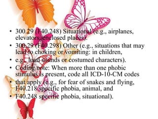 • 300.29 (F40.248) Situational (e.g., airplanes,
elevators, enclosed places).
• 300.29 (F40.298) Other (e.g., situations that may
lead to choking or vomiting: in children,
• e.g., loud sounds or costumed characters).
• Coding note: When more than one phobic
stimulus is present, code all ICD-10-CM codes
• that apply (e.g., for fear of snakes and flying,
F40.218 specific phobia, animal, and
• F40.248 specific phobia, situational).
 