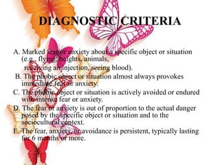 DIAGNOSTIC CRITERIA
A. Marked fear or anxiety about a specific object or situation
(e.g., flying, heights, animals,
receiving an injection, seeing blood).
B. The phobic object or situation almost always provokes
immediate fear or anxiety.
C. The phobic object or situation is actively avoided or endured
with intense fear or anxiety.
D. The fear or anxiety is out of proportion to the actual danger
posed by the specific object or situation and to the
sociocultural context.
E. The fear, anxiety, or avoidance is persistent, typically lasting
for 6 months or more.
 