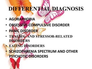 DIFFERENTIAL DIAGNOSIS
• AGORAPHOBIA
• OBSESSIVE-COMPULSIVE DISORDER
• PANIC DISORDER
• TRAUMA- AND STRESSOR-RELATED
DISORDERS
• EATING DISORDERS
• SCHIZOPHRENIA SPECTRUM AND OTHER
PSYCHOTIC DISORDERS
 