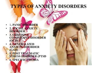 TYPES OF ANXIETY DISORDERS
• 1. PANIC DISORDER
• 2. SOCIALANXIETY
DISORDER
• 3. OBSESSIVE
COMPULSIVE DISORDER
(OCD)
• 4. GENERALIZED
ANXIETY DISORDER
(GAD)
• 5. POST TRAUMATIC
STRESS DISORDER (PTSD
• 6. SPECIFIC PHOBIA
 