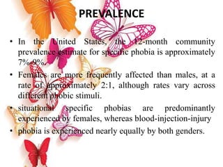 PREVALENCE
• In the United States, the 12-month community
prevalence estimate for specific phobia is approximately
7%-9%.
• Females are more frequently affected than males, at a
rate of approximately 2:1, although rates vary across
different phobic stimuli.
• situational specific phobias are predominantly
experienced by females, whereas blood-injection-injury
• phobia is experienced nearly equally by both genders.
 