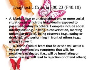 Diagnostic Criteria 300.23 (F40.10)
• A. Marked fear or anxiety about one or more social
situations in which the individual is exposed to
possible scrutiny by others. Examples include social
interactions (e.g., having a conversation, meeting
unfamiliar people), being observed (e.g., eating or
drinking), and performing in front of others (e.g.,
giving a speech).
B. The individual fears that he or she will act in a
way or show anxiety symptoms that wilL be
negatively evaluated (i.e., will be humiliating or
embarrassing: will lead to rejection or offend others).
 