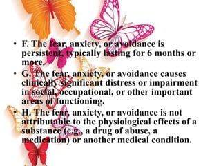 • F. The fear, anxiety, or avoidance is
persistent, typically lasting for 6 months or
more.
• G. The fear, anxiety, or avoidance causes
clinically significant distress or impairment
in social, occupational, or other important
areas of functioning.
• H. The fear, anxiety, or avoidance is not
attributable to the physiological effects of a
substance (e.g., a drug of abuse, a
medication) or another medical condition.
 