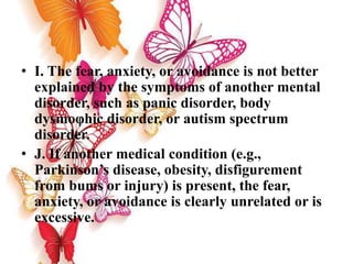 • I. The fear, anxiety, or avoidance is not better
explained by the symptoms of another mental
disorder, such as panic disorder, body
dysmoφhic disorder, or autism spectrum
disorder.
• J. If another medical condition (e.g.,
Parkinson’s disease, obesity, disfigurement
from bums or injury) is present, the fear,
anxiety, or avoidance is clearly unrelated or is
excessive.
 