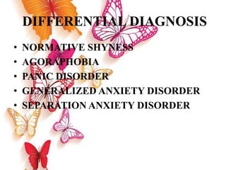 DIFFERENTIAL DIAGNOSIS
• NORMATIVE SHYNESS
• AGORAPHOBIA
• PANIC DISORDER
• GENERALIZED ANXIETY DISORDER
• SEPARATION ANXIETY DISORDER
 