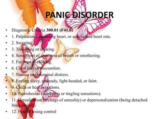PANIC DISORDER
• Diagnostic Criteria 300.01 (F41.0)
• 1. Palpitations, pounding heart, or accelerated heart rate.
• 2. Sweating.
• 3. Trembling or shaking.
• 4. Sensations of shortness of breath or smothering.
• 5. Feelings of choking.
• 6. Chest pain or discomfort.
• 7. Nausea or abdominal distress.
• 8. Feeling dizzy, unsteady, light-headed, or faint.
• 9. Chills or heat sensations.
• 10. Paresthesias (numbness or tingling sensations).
• 11. Derealization (feelings of unreality) or depersonalization (being detached
from oneself).
• 12. Fear of losing control
 