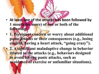• At least one of the attacks has been followed by
1 month (or more) of one or both of the
following:
• 1. Persistent concern or worry about additional
panic attacks or their consequences (e.g., losing
control, having a heart attack, “going crazy”).
• 2. A significant maladaptive change in behavior
related to the attacks (e.g., behaviors designed
to avoid having panic attacks, such as
avoidance of exercise or unfamiliar situations).
 