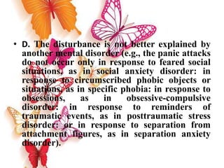 • D. The disturbance is not better explained by
another mental disorder (e.g., the panic attacks
do not occur only in response to feared social
situations, as in social anxiety disorder: in
response to circumscribed phobic objects or
situations, as in specific phobia: in response to
obsessions, as in obsessive-compulsive
disorder: in response to reminders of
traumatic events, as in posttraumatic stress
disorder: or in response to separation from
attachment figures, as in separation anxiety
disorder).
 