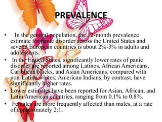 PREVALENCE
• In the general population, the 12-month prevalence
estimate for panic disorder across the United States and
several European countries is about 2%-3% in adults and
adolescents.
• In the United States, significantly lower rates of panic
disorder are reported among Latinos, African Americans,
Caribbean blacks, and Asian Americans, compared with
non-Latino whites; American Indians, by contrast, have
significantly higher rates.
• Lower estimates have been reported for Asian, African, and
Latin American countries, ranging from 0.1% to 0.8%.
• Females are more frequently affected than males, at a rate
of approximately 2:1.
 