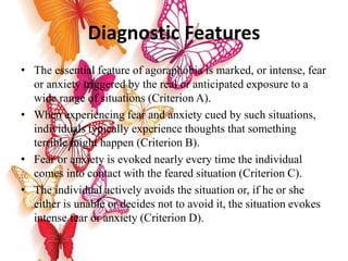 Diagnostic Features
• The essential feature of agoraphobia is marked, or intense, fear
or anxiety triggered by the real or anticipated exposure to a
wide range of situations (Criterion A).
• When experiencing fear and anxiety cued by such situations,
individuals typically experience thoughts that something
terrible might happen (Criterion B).
• Fear or anxiety is evoked nearly every time the individual
comes into contact with the feared situation (Criterion C).
• The individual actively avoids the situation or, if he or she
either is unable or decides not to avoid it, the situation evokes
intense fear or anxiety (Criterion D).
 