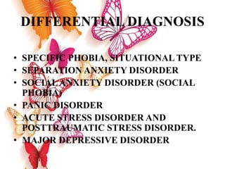 DIFFERENTIAL DIAGNOSIS
• SPECIFIC PHOBIA, SITUATIONAL TYPE
• SEPARATION ANXIETY DISORDER
• SOCIALANXIETY DISORDER (SOCIAL
PHOBIA)
• PANIC DISORDER
• ACUTE STRESS DISORDER AND
POSTTRAUMATIC STRESS DISORDER.
• MAJOR DEPRESSIVE DISORDER
 