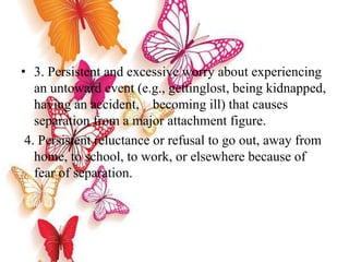 • 3. Persistent and excessive worry about experiencing
an untoward event (e.g., gettinglost, being kidnapped,
having an accident, becoming ill) that causes
separation from a major attachment figure.
4. Persistent reluctance or refusal to go out, away from
home, to school, to work, or elsewhere because of
fear of separation.
 