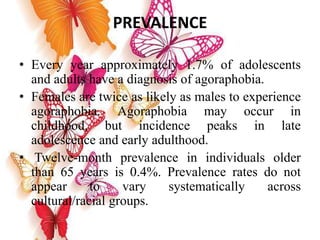 PREVALENCE
• Every year approximately 1.7% of adolescents
and adults have a diagnosis of agoraphobia.
• Females are twice as likely as males to experience
agoraphobia. Agoraphobia may occur in
childhood, but incidence peaks in late
adolescence and early adulthood.
• Twelve-month prevalence in individuals older
than 65 years is 0.4%. Prevalence rates do not
appear to vary systematically across
cultural/racial groups.
 