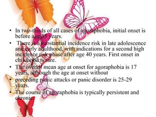 • In two-thirds of all cases of agoraphobia, initial onset is
before age 35 years.
• There is a substantial incidence risk in late adolescence
and early adulthood, with indications for a second high
incidence risk phase after age 40 years. First onset in
childhood is rare.
• The overall mean age at onset for agoraphobia is 17
years, although the age at onset without
• preceding panic attacks or panic disorder is 25-29
years.
• The course of agoraphobia is typically persistent and
chronic.
 