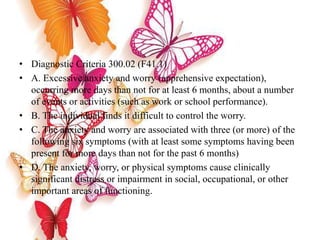 • Diagnostic Criteria 300.02 (F41.1)
• A. Excessive anxiety and worry (apprehensive expectation),
occurring more days than not for at least 6 months, about a number
of events or activities (such as work or school performance).
• B. The individual finds it difficult to control the worry.
• C. The anxiety and worry are associated with three (or more) of the
following six symptoms (with at least some symptoms having been
present for more days than not for the past 6 months)
• D. The anxiety, worry, or physical symptoms cause clinically
significant distress or impairment in social, occupational, or other
important areas of functioning.
 