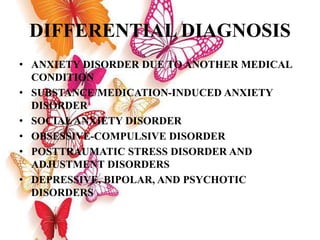 DIFFERENTIAL DIAGNOSIS
• ANXIETY DISORDER DUE TO ANOTHER MEDICAL
CONDITION
• SUBSTANCE/MEDICATION-INDUCED ANXIETY
DISORDER
• SOCIALANXIETY DISORDER
• OBSESSIVE-COMPULSIVE DISORDER
• POSTTRAUMATIC STRESS DISORDER AND
ADJUSTMENT DISORDERS
• DEPRESSIVE, BIPOLAR, AND PSYCHOTIC
DISORDERS
 