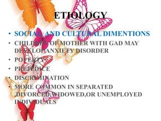 ETIOLOGY
• SOCIAL AND CULTURAL DIMENTIONS
• CHILDREN OF MOTHER WITH GAD MAY
DEVELOP ANXIETY DISORDER
• POVERTY
• PREJUDICE
• DISCRIMINATION
• MORE COMMON IN SEPARATED
,DIVORCED,WIDOWED,OR UNEMPLOYED
INDIVIDUALS
 