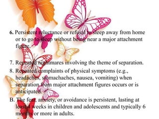 6. Persistent reluctance or refusal to sleep away from home
or to go to sleep without being near a major attachment
figure.
7. Repeated nightmares involving the theme of separation.
8. Repeated complaints of physical symptoms (e.g.,
headaches, stomachaches, nausea, vomiting) when
separation from major attachment figures occurs or is
anticipated.
B. The fear, anxiety, or avoidance is persistent, lasting at
least 4 weeks in children and adolescents and typically 6
months or more in adults.
 
