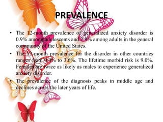 PREVALENCE
• The 12-month prevalence of generalized anxiety disorder is
0.9% among adolescents and 2.9% among adults in the general
community of the United States.
• The 12-month prevalence for the disorder in other countries
ranges from 0.4% to 3.6%. The lifetime morbid risk is 9.0%.
Females are twice as likely as males to experience generalized
anxiety disorder.
• The prevalence of the diagnosis peaks in middle age and
declines across the later years of life.
 