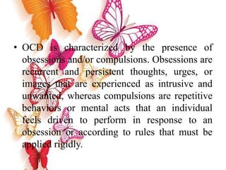 • OCD is characterized by the presence of
obsessions and/or compulsions. Obsessions are
recurrent and persistent thoughts, urges, or
images that are experienced as intrusive and
unwanted, whereas compulsions are repetitive
behaviors or mental acts that an individual
feels driven to perform in response to an
obsession or according to rules that must be
applied rigidly.
 