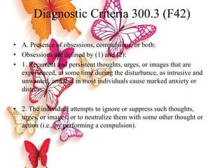 Diagnostic Criteria 300.3 (F42)
• A. Presence of obsessions, compulsions, or both:
• Obsessions are defined by (1) and (2):
• 1. Recurrent and persistent thoughts, urges, or images that are
experienced, at some time during the disturbance, as intrusive and
unwanted, and that in most individuals cause marked anxiety or
distress.
• 2. The individual attempts to ignore or suppress such thoughts,
urges, or images, or to neutralize them with some other thought or
action (i.e., by performing a compulsion).
 