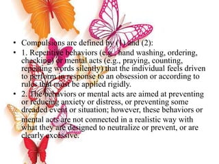 • Compulsions are defined by (1) and (2):
• 1. Repetitive behaviors (e.g., hand washing, ordering,
checking) or mental acts (e.g., praying, counting,
repeating words silently) that the individual feels driven
to perform in response to an obsession or according to
rules that must be applied rigidly.
• 2. The behaviors or mental acts are aimed at preventing
or reducing anxiety or distress, or preventing some
dreaded event or situation; however, these behaviors or
mental acts are not connected in a realistic way with
what they are designed to neutralize or prevent, or are
clearly excessive.
 
