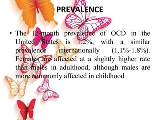 PREVALENCE
• The 12-month prevalence of OCD in the
United States is 1.2%, with a similar
prevalence internationally (1.1%-1.8%).
Females are affected at a shghtly higher rate
than males in adulthood, although males are
more commonly affected in childhood
 