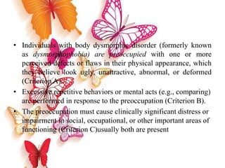 • Individuals with body dysmorphic disorder (formerly known
as dysmorphophobia) are preoccupied with one or more
perceived defects or flaws in their physical appearance, which
they believe look ugly, unattractive, abnormal, or deformed
(Criterion A).
• Excessive repetitive behaviors or mental acts (e.g., comparing)
are performed in response to the preoccupation (Criterion B).
• The preoccupation must cause clinically significant distress or
impairment in social, occupational, or other important areas of
functioning (Criterion C)usually both are present
 
