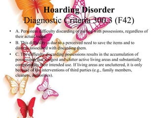 Hoarding Disorder
Diagnostic Criteria 300.3 (F42)
• A. Persistent difficulty discarding or parting with possessions, regardless of
their actual value.
• B. This difficulty is due to a perceived need to save the items and to
distress associated with discarding them.
• C. The difficulty discarding possessions results in the accumulation of
possessions that congest and clutter active living areas and substantially
compromises their intended use. If living areas are uncluttered, it is only
because of the interventions of third parties (e.g., family members,
cleaners, authorities).
 