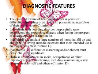 DIAGNOSTIC FEATURES
• The essential feature of hoarding disorder is persistent
difficulties discarding or parting with possessions, regardless
of their actual value (Criterion A).
• Individuals with hoarding disorder purposefully save
possessions and experience distress when facing the prospect
of discarding them (Criterion B).
• Individuals accumulate large numbers of items that fill up and
clutter active living areas to the extent that their intended use is
no longer possible (Criterion C).
• Symptoms (i.e., difficulties discarding and/or clutter) must
cause clinically significant
• Distress or impairment in social, occupational, or other
important areas of functioning, including maintaining a safe
environment for self and others (Criterion D).
 
