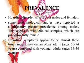 PREVALENCE
• Hoarding disorder affects both males and females.
• some epidemiological studies have reported a
significantly greater prevalence among males.
This contrasts with clinical samples, which are
predominantly female.
• Hoarding symptoms appear to be almost three
times more prevalent in older adults (ages 55-94
years) compared with younger adults (ages 34-44
years).
 