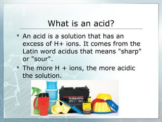What is an acid?
 An acid is a solution that has an
excess of H+ ions. It comes from the
Latin word acidus that means "sharp"
or "sour".
 The more H + ions, the more acidic
the solution.
 