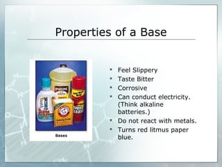 Properties of a Base
 Feel Slippery
 Taste Bitter
 Corrosive
 Can conduct electricity.
(Think alkaline
batteries.)
 Do not react with metals.
 Turns red litmus paper
blue.
 