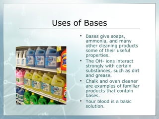 Uses of Bases
 Bases give soaps,
ammonia, and many
other cleaning products
some of their useful
properties.
 The OH- ions interact
strongly with certain
substances, such as dirt
and grease.
 Chalk and oven cleaner
are examples of familiar
products that contain
bases.
 Your blood is a basic
solution.
 