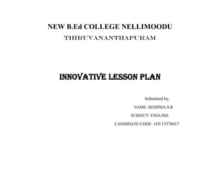 NEW B.Ed COLLEGE NELLIMOODU 
THIRUVANANTHAPURAM 
INNOVATIVE LESSON PLAN 
Submitted by, 
NAME: RESHMA.S.R 
SUBJECT: ENGLISH 
CANDIDATE CODE: 165/13376017 
 