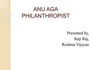 ANU AGA 
PHILANTHROPIST 
Presented by, 
Raji Raj, 
Reshma Vijayan 
 