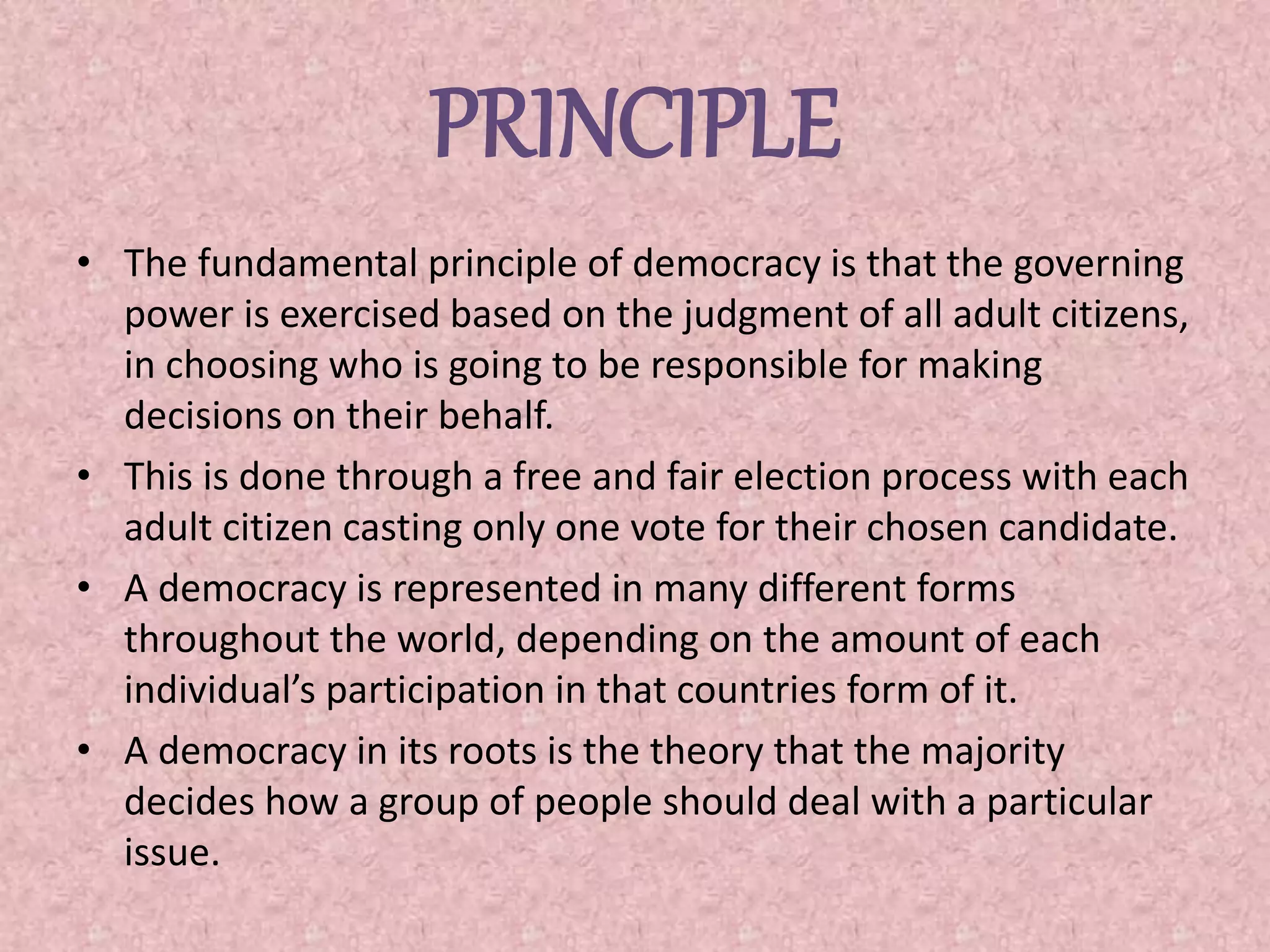PRINCIPLE
• The fundamental principle of democracy is that the governing
power is exercised based on the judgment of all adult citizens,
in choosing who is going to be responsible for making
decisions on their behalf.
• This is done through a free and fair election process with each
adult citizen casting only one vote for their chosen candidate.
• A democracy is represented in many different forms
throughout the world, depending on the amount of each
individual’s participation in that countries form of it.
• A democracy in its roots is the theory that the majority
decides how a group of people should deal with a particular
issue.
 