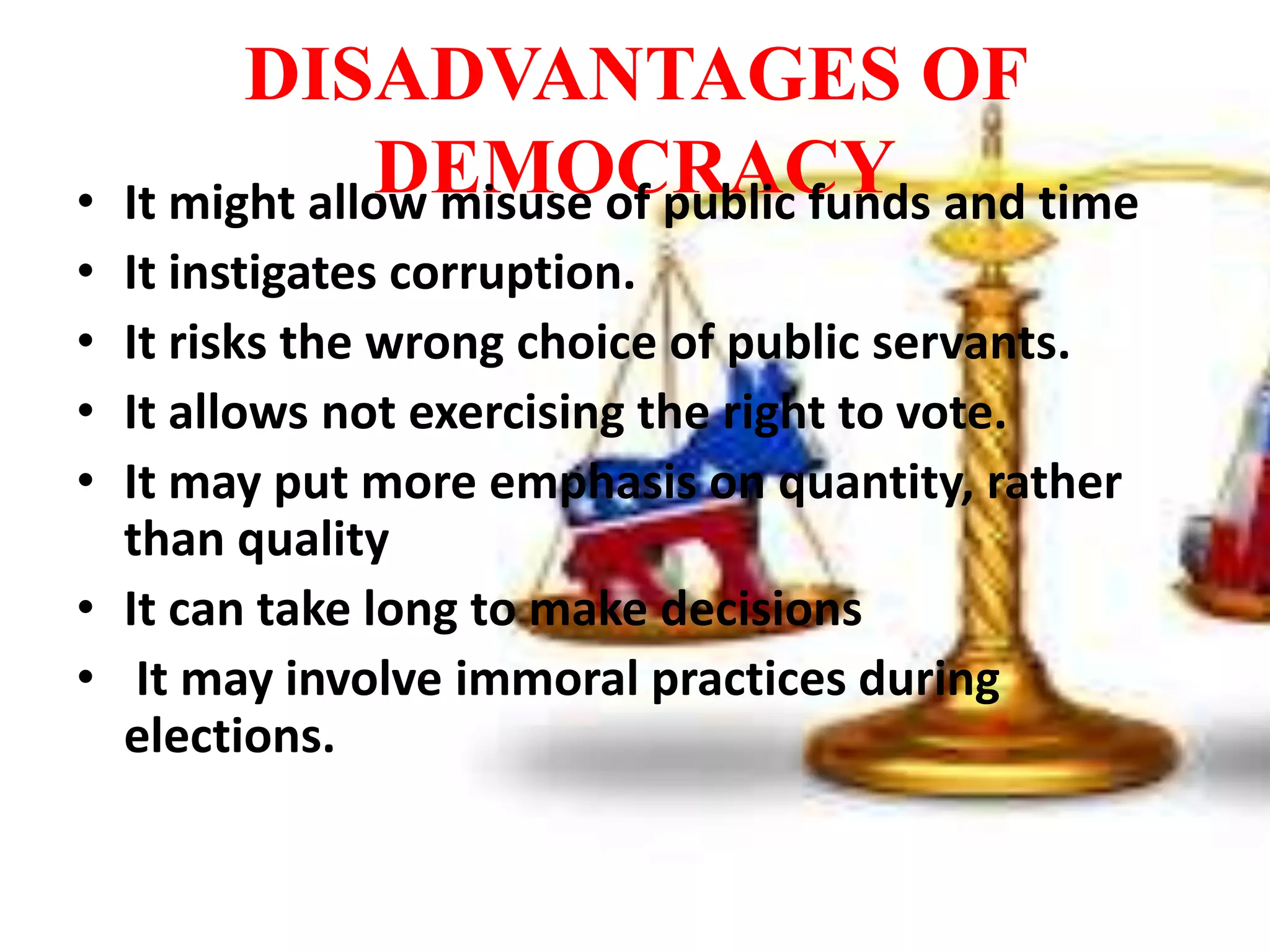 DISADVANTAGES OF
DEMOCRACY• It might allow misuse of public funds and time
• It instigates corruption.
• It risks the wrong choice of public servants.
• It allows not exercising the right to vote.
• It may put more emphasis on quantity, rather
than quality
• It can take long to make decisions
• It may involve immoral practices during
elections.
 